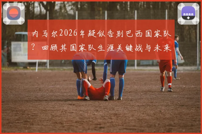 内马尔2026年疑似告别巴西国家队？回顾其国家队生涯关键战与未来走向分析