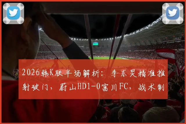2026韩K联半场解析：李东炅精准推射破门，蔚山HD1-0富川FC，战术制胜关键点复盘