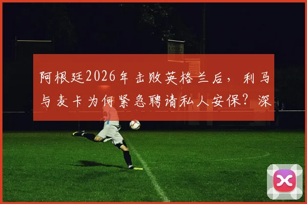 阿根廷2026年击败英格兰后，利马与麦卡为何紧急聘请私人安保？深度剖析球星住宅安全背后的隐忧与球迷热议