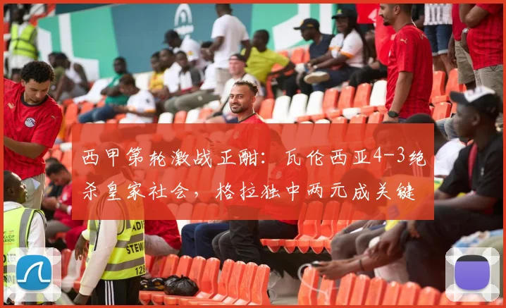 西甲第轮激战正酣:瓦伦西亚4-3绝杀皇家社会,格拉独中两元成关键先生,赛后深度复盘
