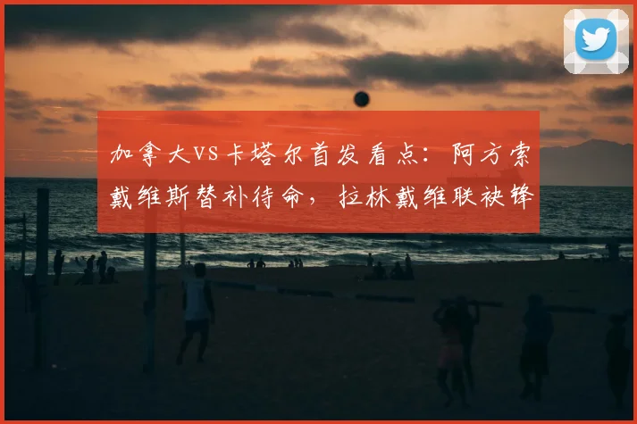加拿大vs卡塔尔首发看点：阿方索戴维斯替补待命，拉林戴维联袂锋线，阿菲夫领衔卡塔尔进攻