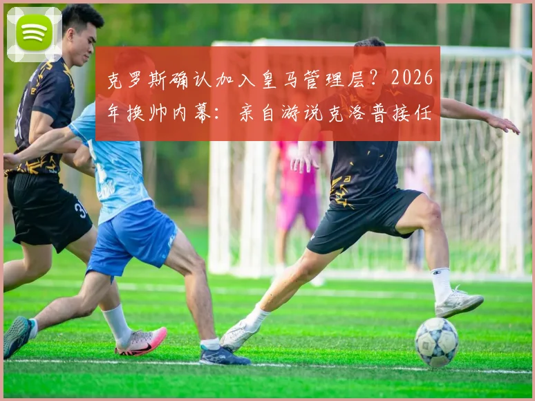 克罗斯确认加入皇马管理层？2026年换帅内幕：亲自游说克洛普接任